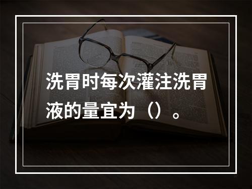 洗胃时每次灌注洗胃液的量宜为（）。