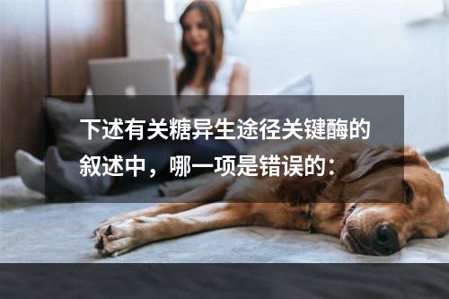 下述有关糖异生途径关键酶的叙述中，哪一项是错误的：