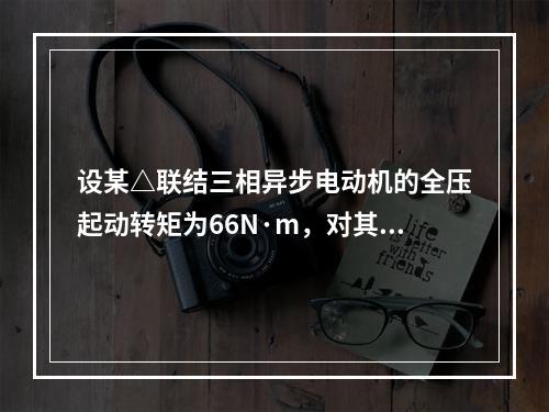 设某△联结三相异步电动机的全压起动转矩为66N·m，对其使用