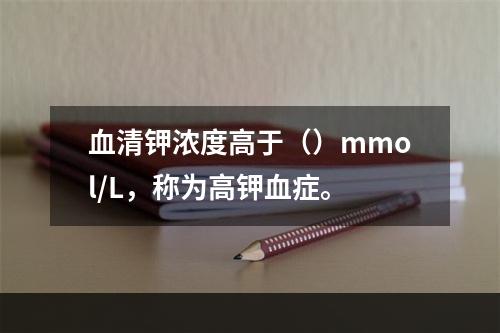 血清钾浓度高于（）mmol/L，称为高钾血症。