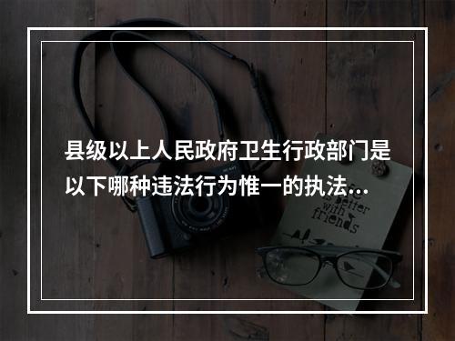 县级以上人民政府卫生行政部门是以下哪种违法行为惟一的执法主体