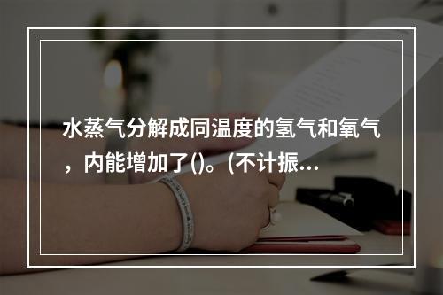 水蒸气分解成同温度的氢气和氧气，内能增加了()。(不计振动自