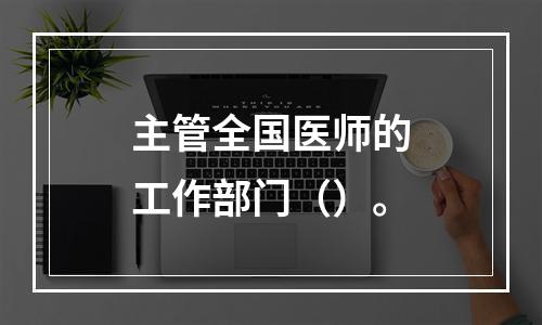 主管全国医师的工作部门（）。