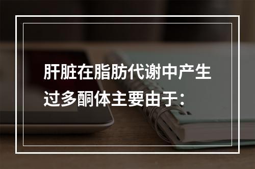 肝脏在脂肪代谢中产生过多酮体主要由于：