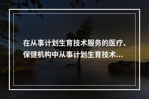 在从事计划生育技术服务的医疗、保健机构中从事计划生育技术服务