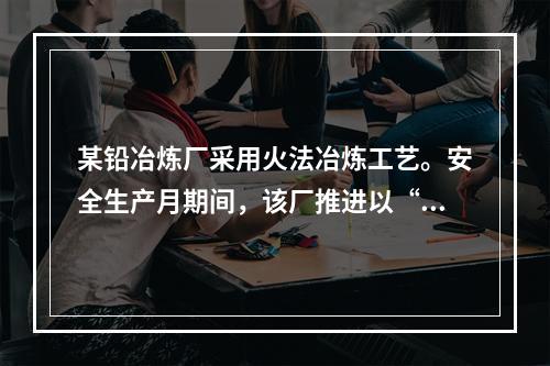 某铅冶炼厂采用火法冶炼工艺。安全生产月期间，该厂推进以“现场