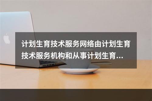 计划生育技术服务网络由计划生育技术服务机构和从事计划生育技术