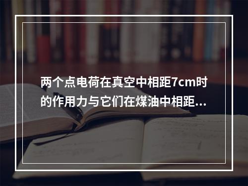 两个点电荷在真空中相距7cm时的作用力与它们在煤油中相距5c