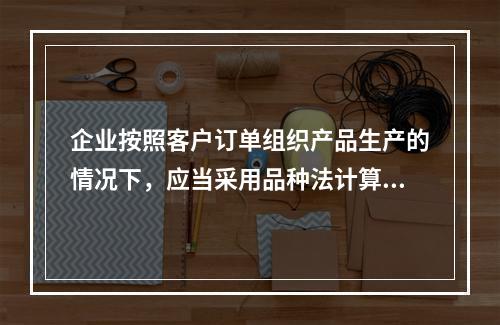 企业按照客户订单组织产品生产的情况下，应当采用品种法计算产品