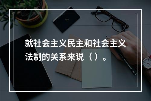 就社会主义民主和社会主义法制的关系来说（ ）。