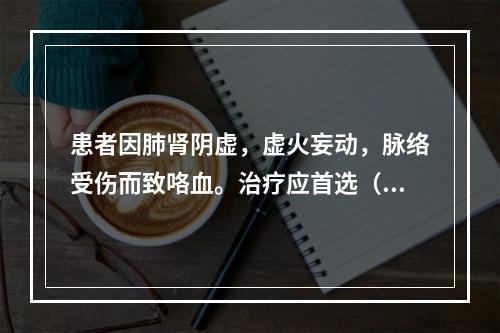 患者因肺肾阴虚，虚火妄动，脉络受伤而致咯血。治疗应首选（　