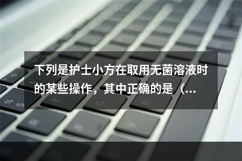 下列是护士小方在取用无菌溶液时的某些操作，其中正确的是（）。