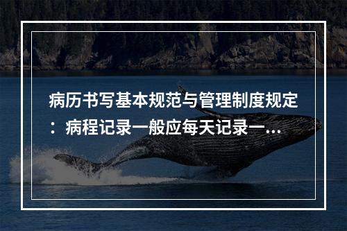 病历书写基本规范与管理制度规定：病程记录一般应每天记录一次，