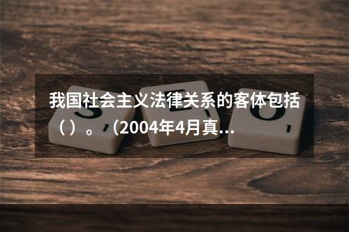 我国社会主义法律关系的客体包括（ ）。（2004年4月真题）