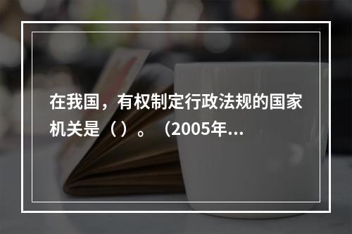 在我国，有权制定行政法规的国家机关是（ ）。（2005年7月