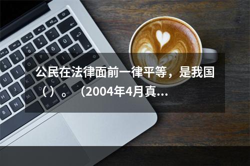 公民在法律面前一律平等，是我国（ ）。（2004年4月真题）