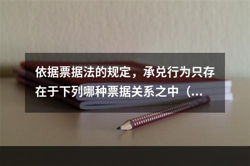 依据票据法的规定，承兑行为只存在于下列哪种票据关系之中（ ）