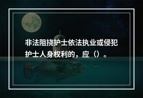 非法阻挠护士依法执业或侵犯护士人身权利的，应（）。