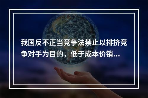 我国反不正当竞争法禁止以排挤竞争对手为目的，低于成本价销售商