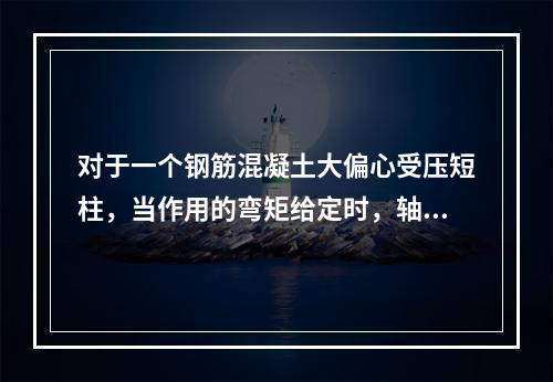 对于一个钢筋混凝土大偏心受压短柱，当作用的弯矩给定时，轴向受