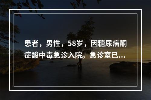 患者，男性，58岁，因糖尿病酮症酸中毒急诊入院。急诊室已给予