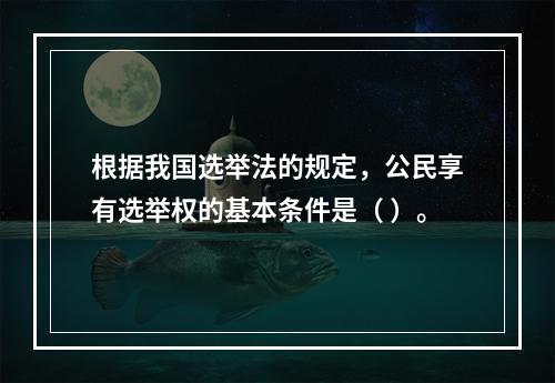 根据我国选举法的规定，公民享有选举权的基本条件是（ ）。