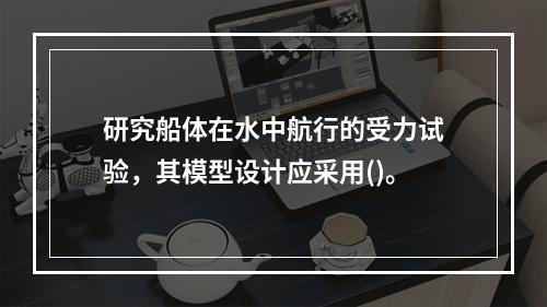 研究船体在水中航行的受力试验，其模型设计应采用()。