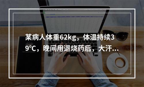 某病人体重62kg，体温持续39℃，晚间用退烧药后，大汗淋漓