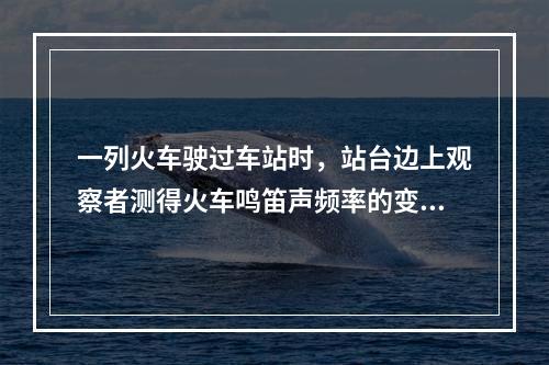 一列火车驶过车站时，站台边上观察者测得火车鸣笛声频率的变化情