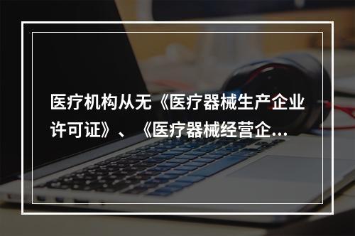 医疗机构从无《医疗器械生产企业许可证》、《医疗器械经营企业许