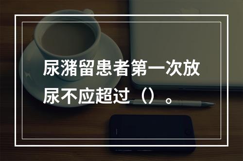 尿潴留患者第一次放尿不应超过（）。