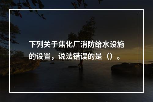 下列关于焦化厂消防给水设施的设置，说法错误的是（）。