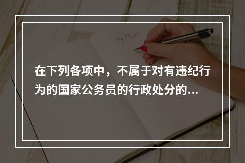 在下列各项中，不属于对有违纪行为的国家公务员的行政处分的是（