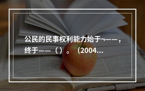 公民的民事权利能力始于¬——，终于——（ ）。（2004年7