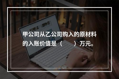 甲公司从乙公司购入的原材料的入账价值是（　　）万元。