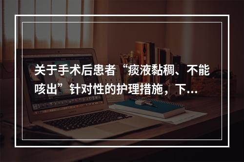 关于手术后患者“痰液黏稠、不能咳出”针对性的护理措施，下列正