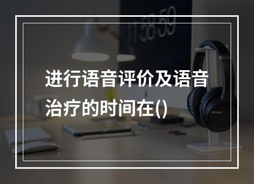 进行语音评价及语音治疗的时间在()