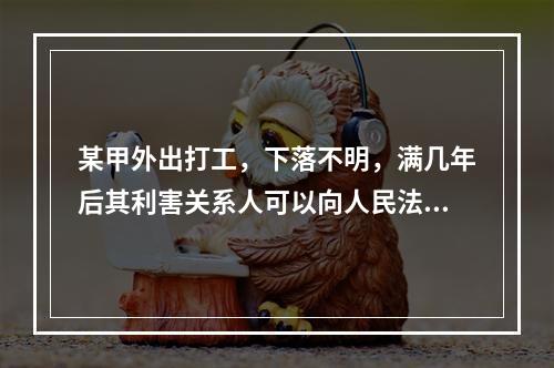 某甲外出打工，下落不明，满几年后其利害关系人可以向人民法院申