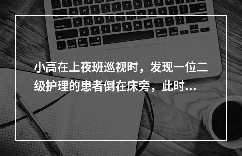 小高在上夜班巡视时，发现一位二级护理的患者倒在床旁，此时夜班