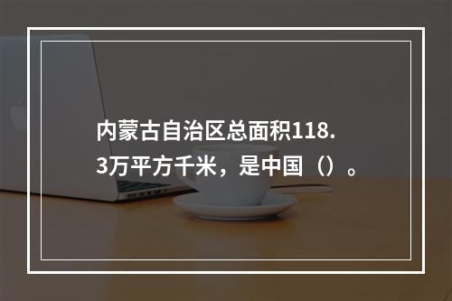 内蒙古自治区总面积118.3万平方千米，是中国（）。