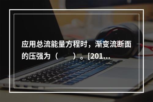 应用总流能量方程时，渐变流断面的压强为（　　）。[2010年