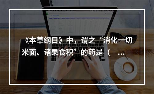 《本草纲目》中，谓之“消化一切米面、诸果食积”的药是（　　