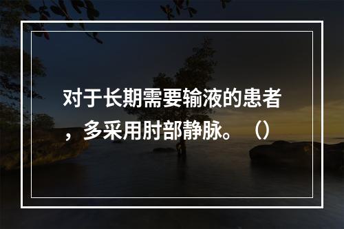 对于长期需要输液的患者，多采用肘部静脉。（）