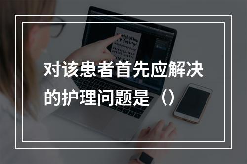 对该患者首先应解决的护理问题是（）