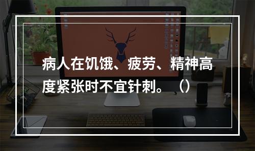 病人在饥饿、疲劳、精神高度紧张时不宜针刺。（）