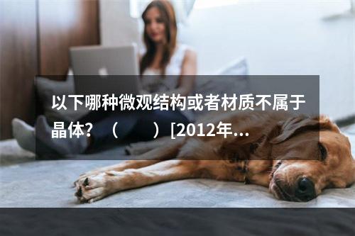 以下哪种微观结构或者材质不属于晶体？（　　）[2012年真