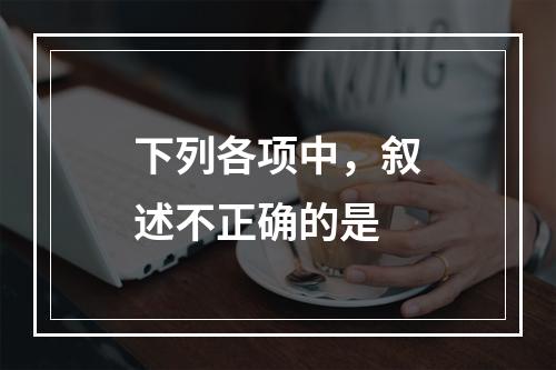 下列各项中，叙述不正确的是