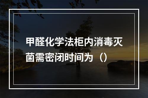 甲醛化学法柜内消毒灭菌需密闭时间为（）