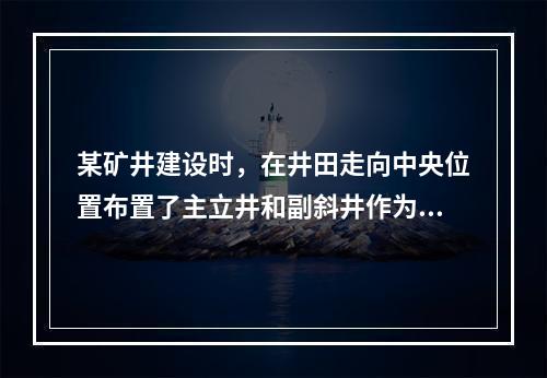 某矿井建设时，在井田走向中央位置布置了主立井和副斜井作为进风