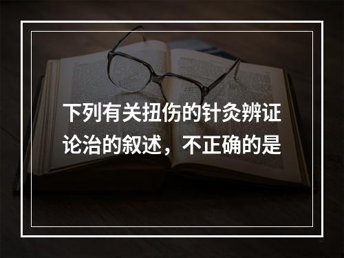 下列有关扭伤的针灸辨证论治的叙述，不正确的是